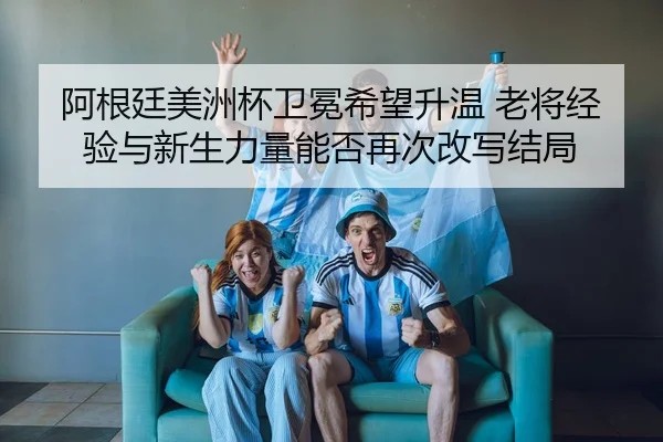 阿根廷美洲杯卫冕希望升温 老将经验与新生力量能否再次改写结局
