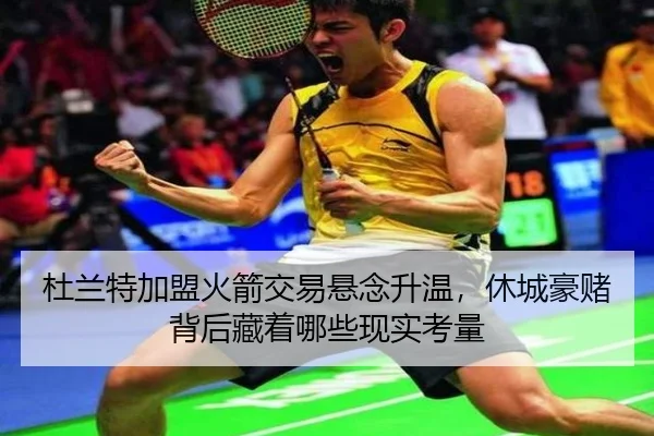 杜兰特加盟火箭交易悬念升温，休城豪赌背后藏着哪些现实考量
